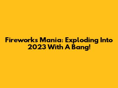 Fireworks Mania: Exploding Into 2023 With A Bang!