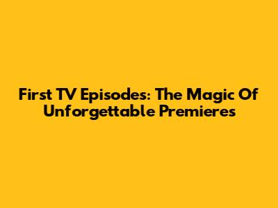 First TV Episodes: The Magic Of Unforgettable Premieres