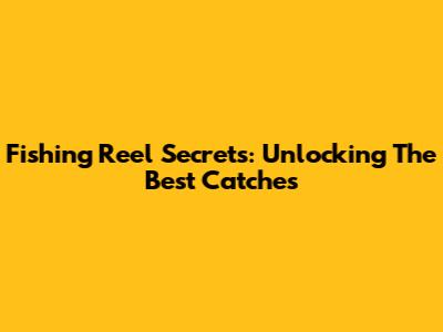 Fishing Reel Secrets: Unlocking The Best Catches