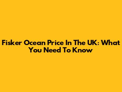 Fisker Ocean Price In The UK: What You Need To Know