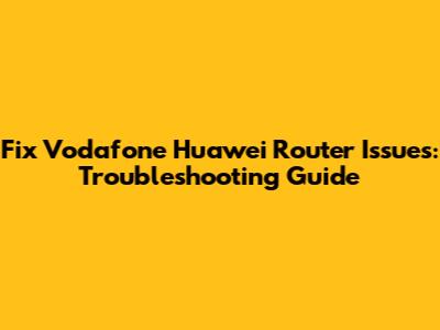Fix Vodafone Huawei Router Issues: Troubleshooting Guide