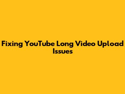 Fixing YouTube Long Video Upload Issues