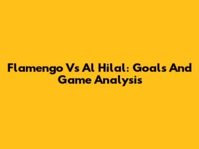 Flamengo Vs Al Hilal: Goals And Game Analysis