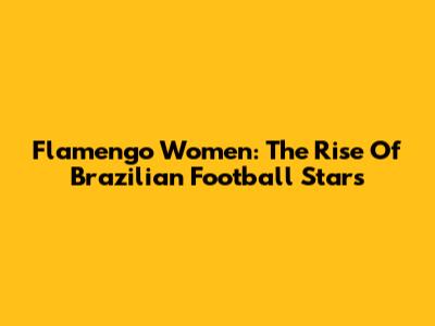 Flamengo Women: The Rise Of Brazilian Football Stars