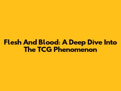 Flesh And Blood: A Deep Dive Into The TCG Phenomenon