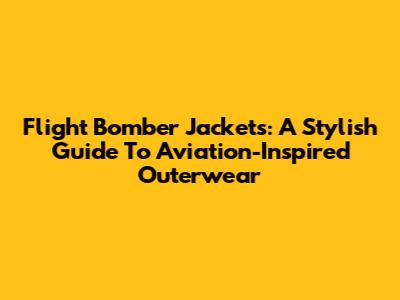 Flight Bomber Jackets: A Stylish Guide To Aviation-Inspired Outerwear