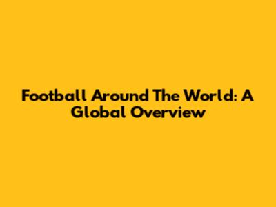 Football Around The World: A Global Overview