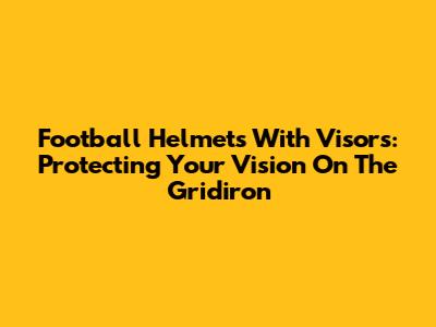 Football Helmets With Visors: Protecting Your Vision On The Gridiron