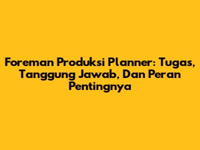 Foreman Produksi Planner: Tugas, Tanggung Jawab, Dan Peran Pentingnya