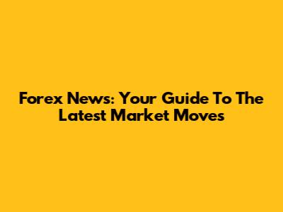 Forex News: Your Guide To The Latest Market Moves