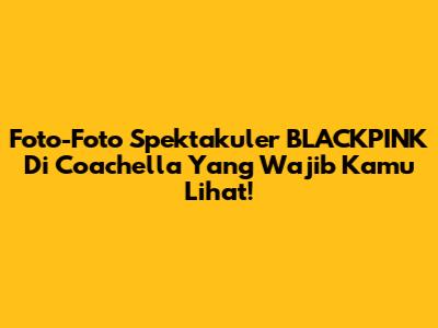 Foto-Foto Spektakuler BLACKPINK Di Coachella Yang Wajib Kamu Lihat!