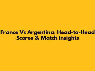 France Vs Argentina: Head-to-Head Scores & Match Insights