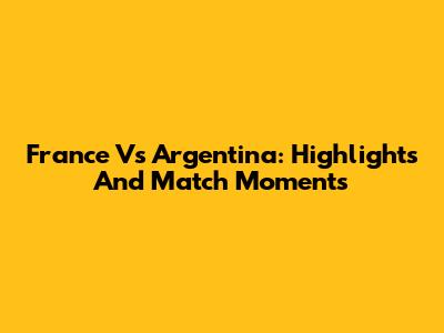 France Vs Argentina: Highlights And Match Moments