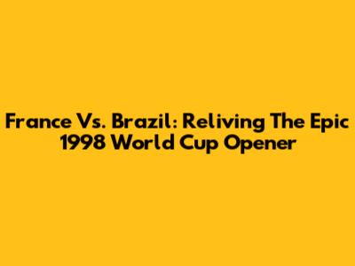 France Vs. Brazil: Reliving The Epic 1998 World Cup Opener