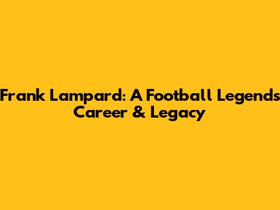 Frank Lampard: A Football Legend's Career & Legacy