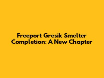 Freeport Gresik Smelter Completion: A New Chapter
