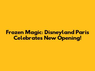 Frozen Magic: Disneyland Paris Celebrates New Opening!