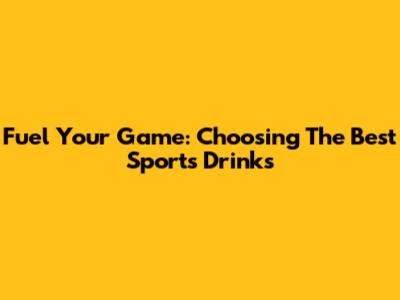 Fuel Your Game: Choosing The Best Sports Drinks