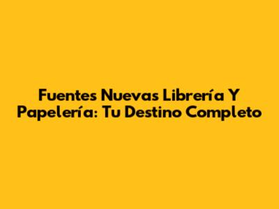Fuentes Nuevas Librería Y Papelería: Tu Destino Completo