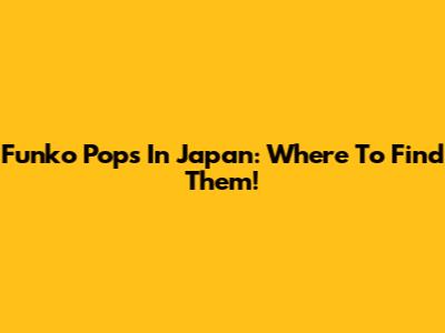 Funko Pops In Japan: Where To Find Them!