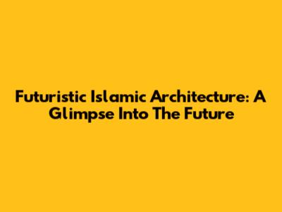 Futuristic Islamic Architecture: A Glimpse Into The Future