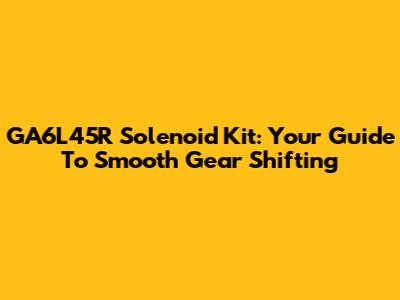 GA6L45R Solenoid Kit: Your Guide To Smooth Gear Shifting