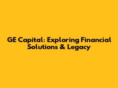 GE Capital: Exploring Financial Solutions & Legacy