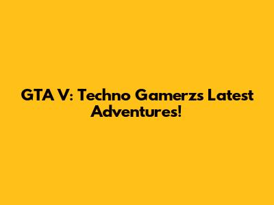 GTA V: Techno Gamerz's Latest Adventures!
