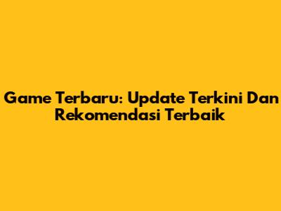 Game Terbaru: Update Terkini Dan Rekomendasi Terbaik