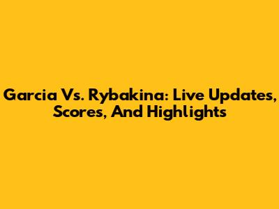 Garcia Vs. Rybakina: Live Updates, Scores, And Highlights