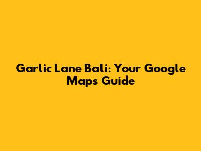 Garlic Lane Bali: Your Google Maps Guide