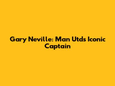 Gary Neville: Man Utd's Iconic Captain