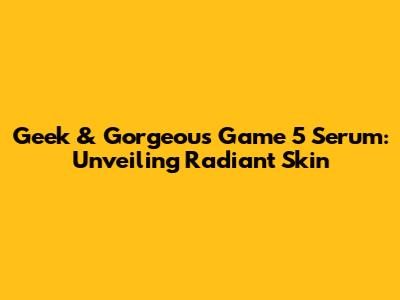 Geek & Gorgeous Game 5 Serum: Unveiling Radiant Skin