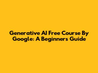 Generative AI Free Course By Google: A Beginner's Guide