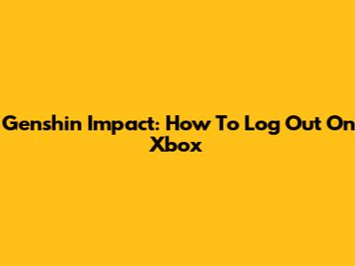 Genshin Impact: How To Log Out On Xbox
