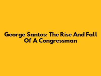 George Santos: The Rise And Fall Of A Congressman