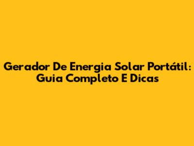Gerador De Energia Solar Portátil: Guia Completo E Dicas