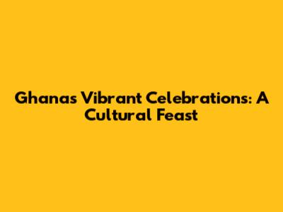 Ghana's Vibrant Celebrations: A Cultural Feast