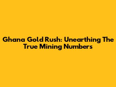 Ghana Gold Rush: Unearthing The True Mining Numbers
