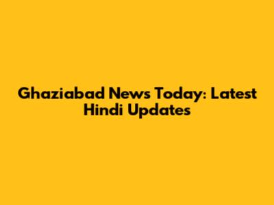 Ghaziabad News Today: Latest Hindi Updates