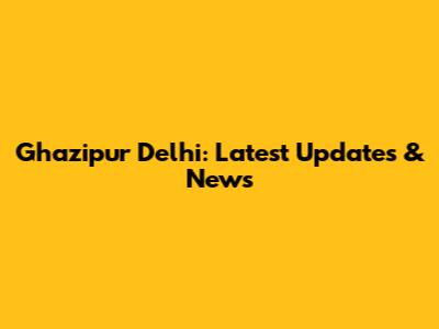 Ghazipur Delhi: Latest Updates & News