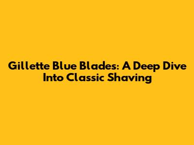 Gillette Blue Blades: A Deep Dive Into Classic Shaving