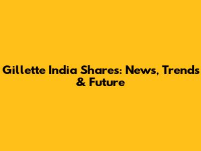 Gillette India Shares: News, Trends & Future