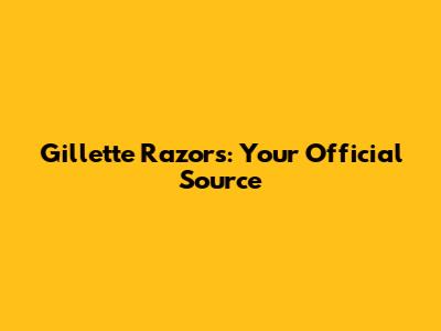 Gillette Razors: Your Official Source