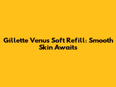 Gillette Venus Soft Refill: Smooth Skin Awaits