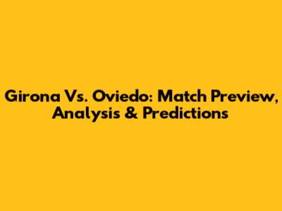 Girona Vs. Oviedo: Match Preview, Analysis & Predictions