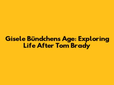Gisele Bündchen's Age: Exploring Life After Tom Brady