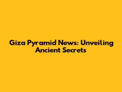 Giza Pyramid News: Unveiling Ancient Secrets