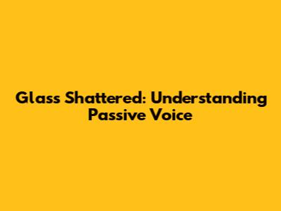 Glass Shattered: Understanding Passive Voice