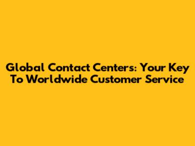 Global Contact Centers: Your Key To Worldwide Customer Service
